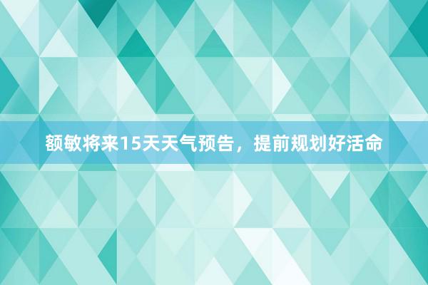 额敏将来15天天气预告，提前规划好活命